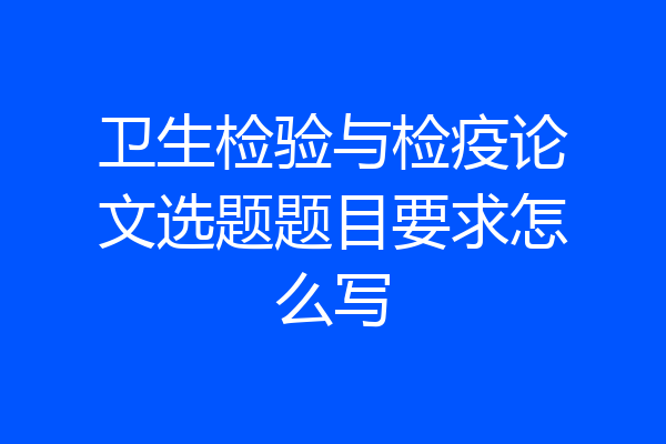 卫生检验与检疫论文选题题目要求怎么写