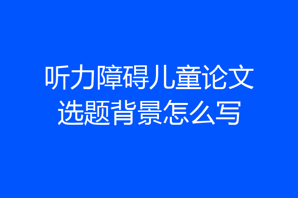 听力障碍儿童论文选题背景怎么写