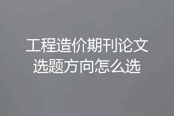 工程造价期刊论文选题方向怎么选