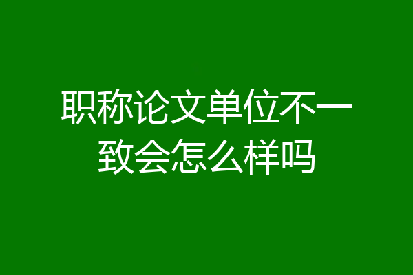 职称论文单位不一致会怎么样吗