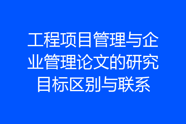 工程项目管理与企业管理论文的研究目标区别与联系