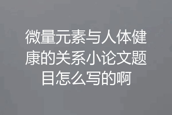 微量元素与人体健康的关系小论文题目怎么写的啊