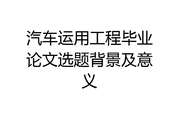 汽车运用工程毕业论文选题背景及意义