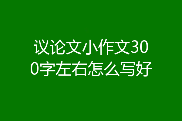 议论文小作文300字左右怎么写好