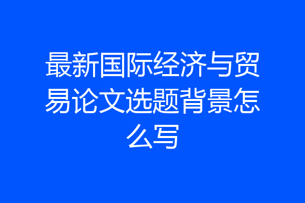 最新国际经济与贸易论文选题背景怎么写