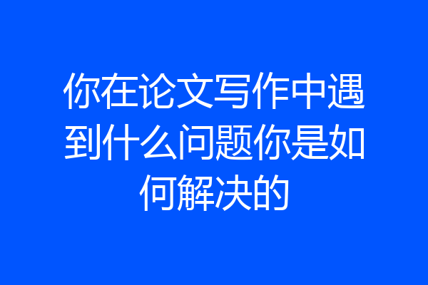 你在论文写作中遇到什么问题你是如何解决的