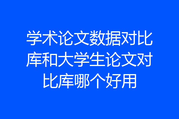 学术论文数据对比库和大学生论文对比库哪个好用