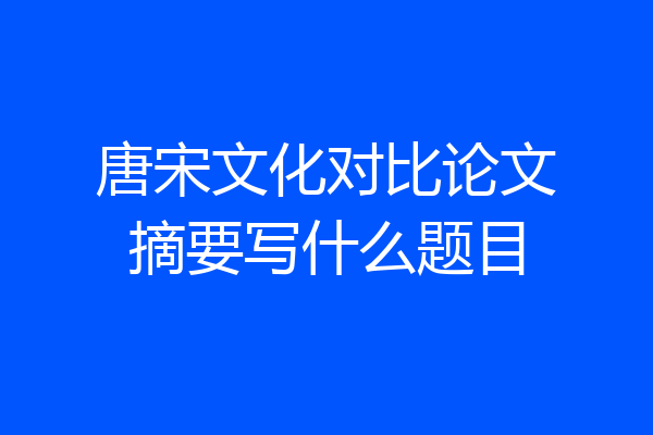 唐宋文化对比论文摘要写什么题目