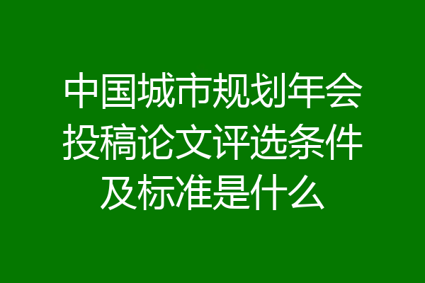 中国城市规划年会投稿论文评选条件及标准是什么