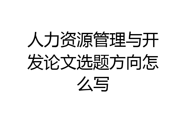 人力资源管理与开发论文选题方向怎么写