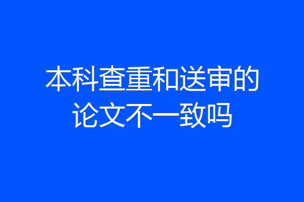 本科查重和送审的论文不一致吗