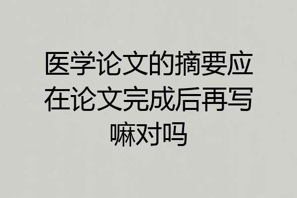 医学论文的摘要应在论文完成后再写嘛对吗