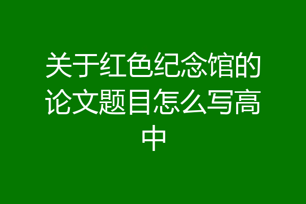 关于红色纪念馆的论文题目怎么写高中