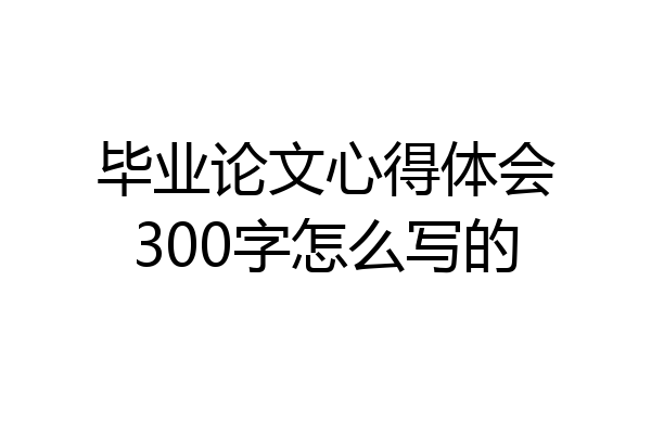毕业论文心得体会300字怎么写的