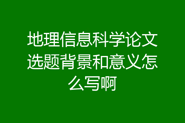 地理信息科学论文选题背景和意义怎么写啊