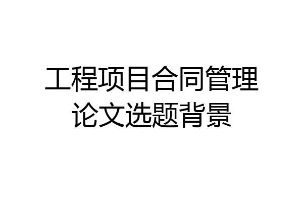 工程项目合同管理论文选题背景