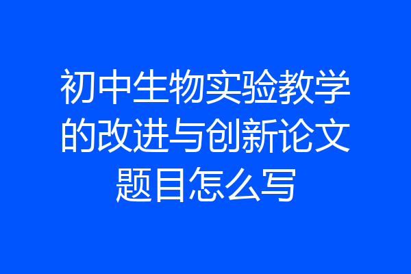 初中生物实验教学的改进与创新论文题目怎么写