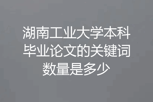 湖南工业大学本科毕业论文的关键词数量是多少