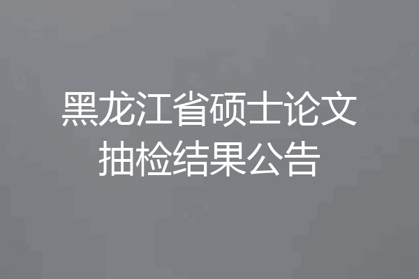 黑龙江省硕士论文抽检结果公告