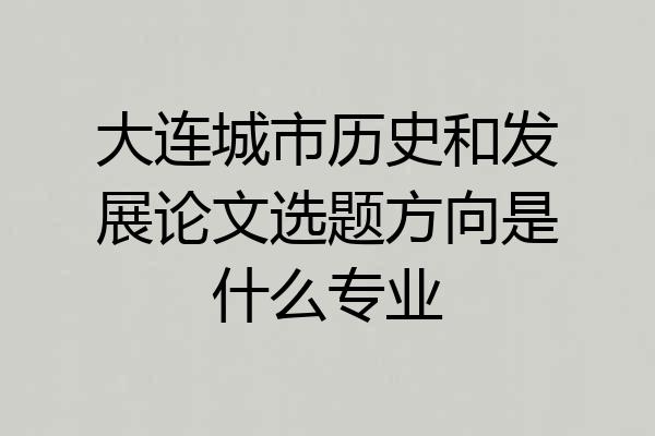 大连城市历史和发展论文选题方向是什么专业