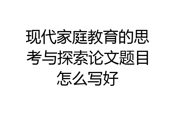 现代家庭教育的思考与探索论文题目怎么写好
