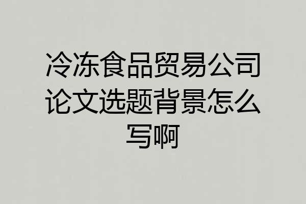 冷冻食品贸易公司论文选题背景怎么写啊