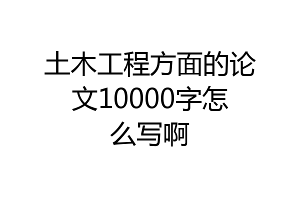 土木工程方面的论文10000字怎么写啊