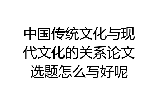 中国传统文化与现代文化的关系论文选题怎么写好呢