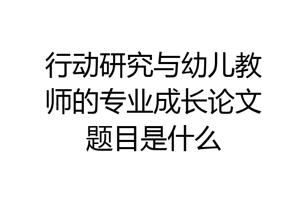 行动研究与幼儿教师的专业成长论文题目是什么
