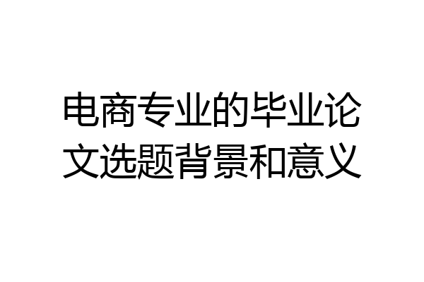 电商专业的毕业论文选题背景和意义