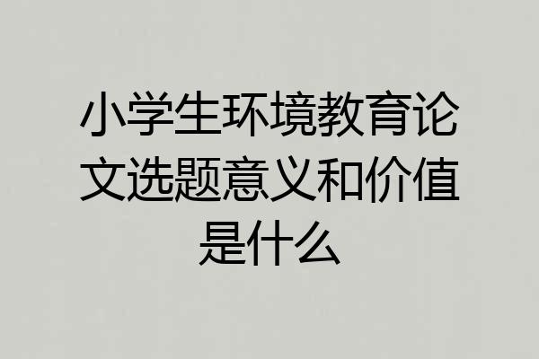 小学生环境教育论文选题意义和价值是什么