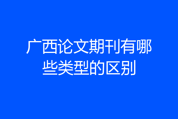 广西论文期刊有哪些类型的区别