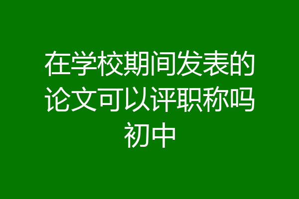 在学校期间发表的论文可以评职称吗初中
