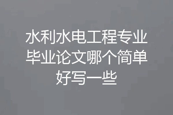 水利水电工程专业毕业论文哪个简单好写一些