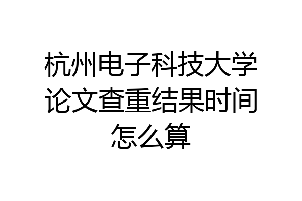 杭州电子科技大学论文查重结果时间怎么算