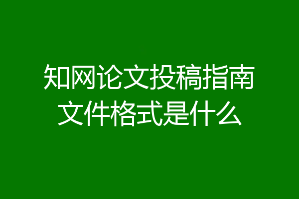 知网论文投稿指南文件格式是什么