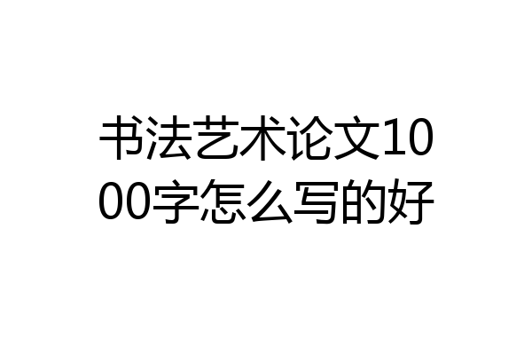 书法艺术论文1000字怎么写的好
