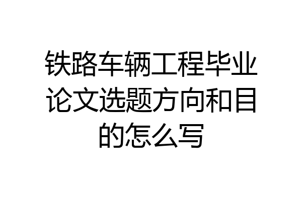 铁路车辆工程毕业论文选题方向和目的怎么写