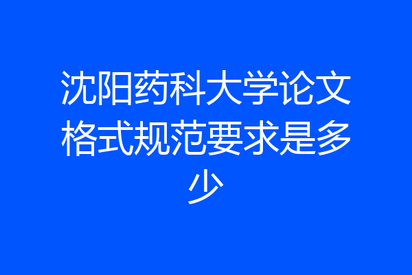 沈阳药科大学论文格式规范要求是多少