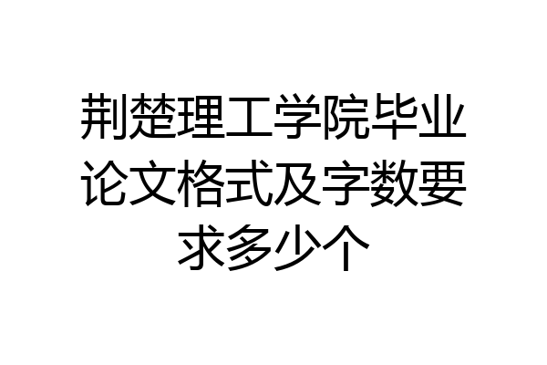 荆楚理工学院毕业论文格式及字数要求多少个