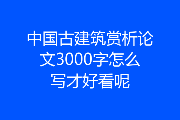 中国古建筑赏析论文3000字怎么写才好看呢