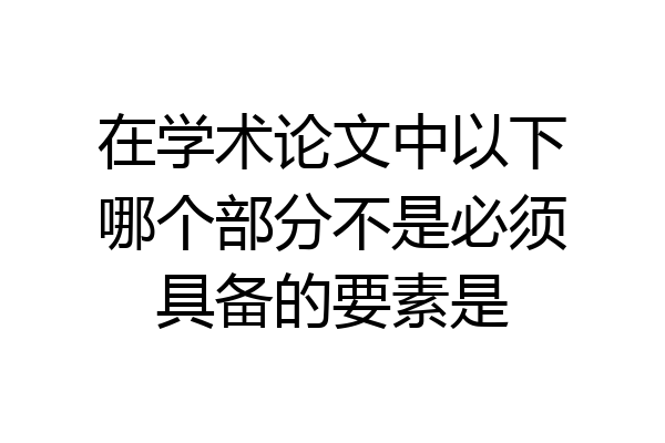 在学术论文中以下哪个部分不是必须具备的要素是