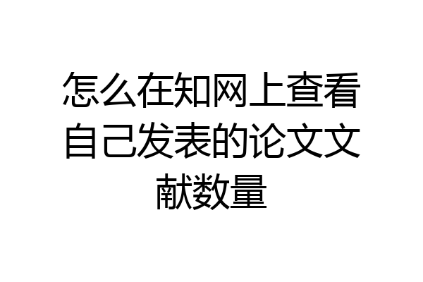 怎么在知网上查看自己发表的论文文献数量