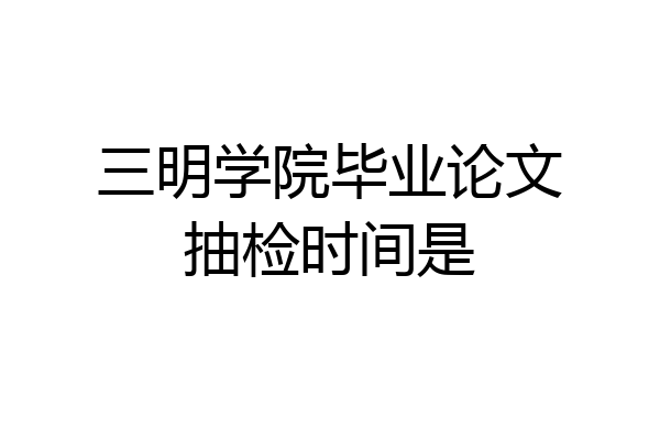 三明学院毕业论文抽检时间是