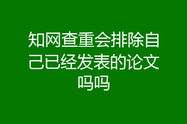 知网查重会排除自己已经发表的论文吗吗