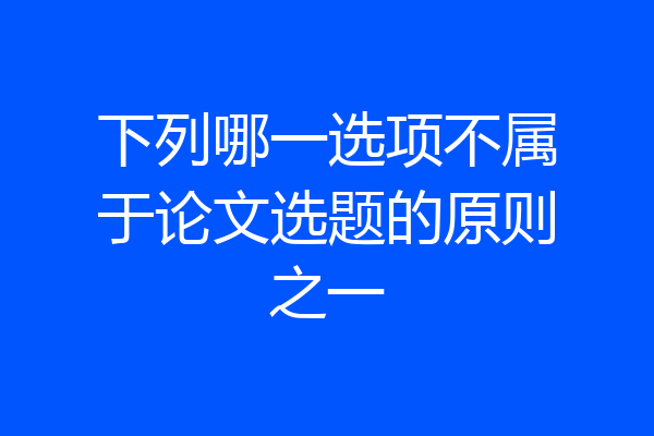 下列哪一选项不属于论文选题的原则之一