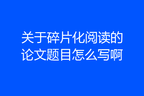 关于碎片化阅读的论文题目怎么写啊