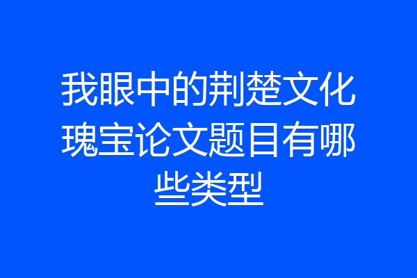 我眼中的荆楚文化瑰宝论文题目有哪些类型