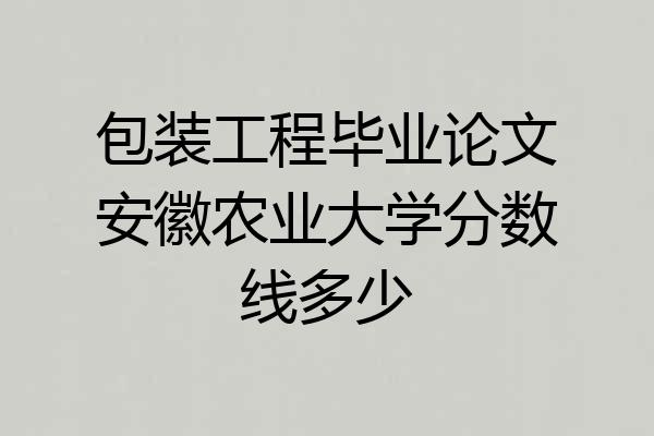 包装工程毕业论文安徽农业大学分数线多少