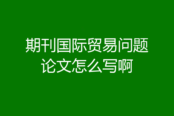 期刊国际贸易问题论文怎么写啊